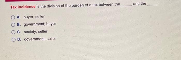 Tax incidence is the division of the burden of a tax between the and the
O A. buyer; seller
B. government; buyer
OC. society; seller
D. government; seller
