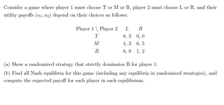 Consider a game where player 1 must choose T or M or B, player 2 must choose L or R, and their
utility payoffs (u1, u2) depend on their choices as follows:
Player 1 \ Player 2 L
9, 3 0, 0
R
T
M
4, 3 6, 5
B
8, 9 1, 2
(a) Show a randomized strategy that strictly dominates B for player 1.
(b) Find all Nash equilibria for this game (including any equilibria in randomized strategies), and
compute the expected payoff for each player in each equilibrium.
