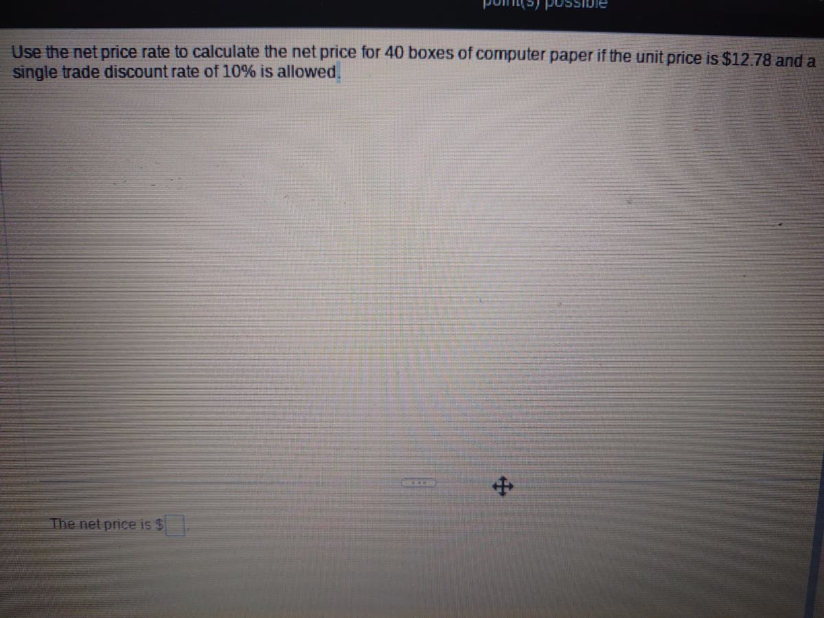 Use the net price rate to calculate the net price for 40 boxes of computer paper if the unit price is $12.78 and a
single trade discount rate of 10% is allowed.
The net price is $
+