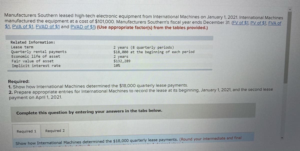 Manufacturers Southern leased high-tech electronic equipment from International Machines on January 1, 2021. International Machines
manufactured the equipment at a cost of $101,000. Manufacturers Southern's fiscal year ends December 31. (FV of $1, PV of $1, FVA of
$1, PVA of $1, FVAD of $1 and PVAD of $1) (Use appropriate factor(s) from the tables provided.)
Related Information:
2 years (8 quarterly periods)
$18,000 at the beginning of each period
2 years
$132,289
10%
Lease term
Quarterly rental payments
Economic life of asset
Fair value of asset
Implicit interest rate
Required:
1. Show how International Machines determined the $18,000 quarterly lease payments.
2. Prepare appropriate entries for International Machines to record the lease at its beginning, January 1, 2021, and the second lease
payment on April 1, 2021.
Complete this question by entering your answers in the tabs below.
Required 1
Required 2
Show how International Machines determined the $18,000 quarterly lease payments. (Round your intermediate and final
