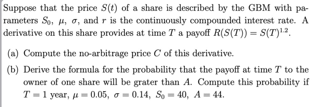 Suppose that the price S(t) of a share is described by the GBM with pa-
rameters So, μ, σ, and r is the continuously compounded interest rate. A
derivative on this share provides at time T a payoff R(S(T)) = S(T)1.2.
(a) Compute the no-arbitrage price C of this derivative.
(b) Derive the formula for the probability that the payoff at time T to the
owner of one share will be grater than A. Compute this probability if
T = 1 year, μ = 0.05, σ = 0.14, So = 40, A = 44.
