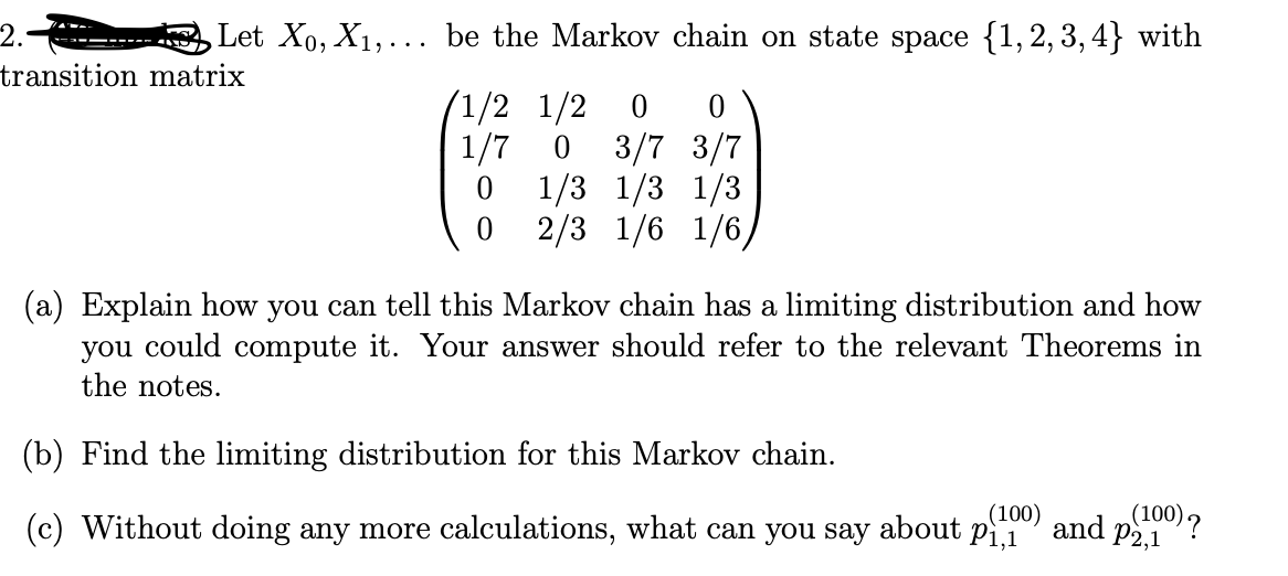 2.-
Let X₁, X₁,... be the Markov chain on state space {1,2,3,4} with
transition matrix
1/2 1/2 0 0
1/7 0 3/7 3/7
1/3 1/3 1/3
0
0
2/3 1/6 1/6,
(a) Explain how you can tell this Markov chain has a limiting distribution and how
you could compute it. Your answer should refer to the relevant Theorems in
the notes.
(b) Find the limiting distribution for this Markov chain.
(100)
(c) Without doing any more calculations, what can you say about p₁,1
(100) ?
and P2,1