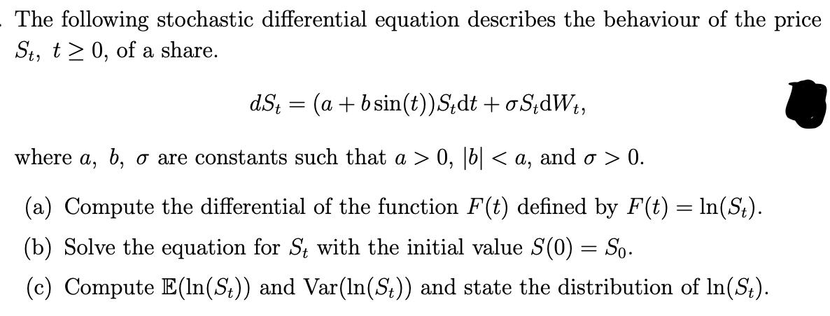 The following stochastic differential equation describes the behaviour of the price
St, t0, of a share.
dSt = (a+bsin(t)) Stdt + σS₁dWt,
where a, b, σ are constants such that a > 0, |b| < a, and σ > 0.
(a) Compute the differential of the function F(t) defined by F(t) = ln(St).
(b) Solve the equation for St with the initial value S(0) = So.
(c) Compute E(In(St)) and Var(ln(St)) and state the distribution of In(St).