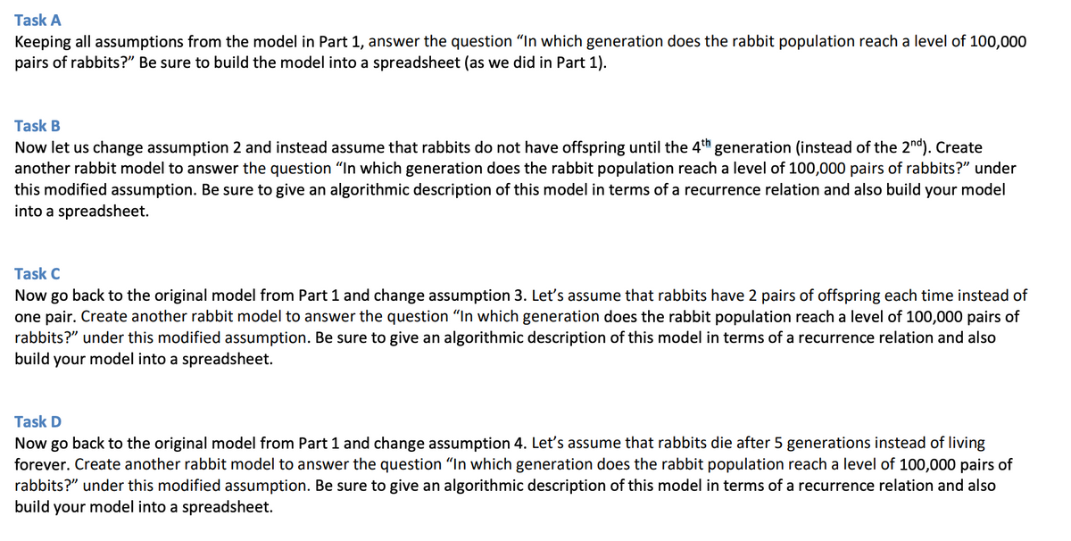 Task A
Keeping all assumptions from the model in Part 1, answer the question "In which generation does the rabbit population reach a level of 100,000
pairs of rabbits?" Be sure to build the model into a spreadsheet (as we did in Part 1).
Task B
Now let us change assumption 2 and instead assume that rabbits do not have offspring until the 4th generation (instead of the 2nd). Create
another rabbit model to answer the question "In which generation does the rabbit population reach a level of 100,000 pairs of rabbits?" under
this modified assumption. Be sure to give an algorithmic description of this model in terms of a recurrence relation and also build your model
into a spreadsheet.
Task C
Now go back to the original model from Part 1 and change assumption 3. Let's assume that rabbits have 2 pairs of offspring each time instead of
one pair. Create another rabbit model to answer the question "In which generation does the rabbit population reach a level of 100,000 pairs of
rabbits?" under this modified assumption. Be sure to give an algorithmic description of this model in terms of a recurrence relation and also
build your model into a spreadsheet.
Task D
Now go back to the original model from Part 1 and change assumption 4. Let's assume that rabbits die after 5 generations instead of living
forever. Create another rabbit model to answer the question "In which generation does the rabbit population reach a level of 100,000 pairs of
rabbits?" under this modified assumption. Be sure to give an algorithmic description of this model in terms of a recurrence relation and also
build your model into a spreadsheet.