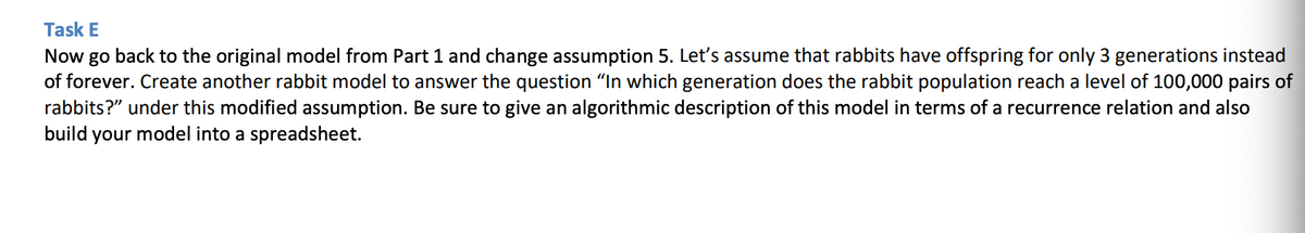 Task E
Now go back to the original model from Part 1 and change assumption 5. Let's assume that rabbits have offspring for only 3 generations instead
of forever. Create another rabbit model to answer the question "In which generation does the rabbit population reach a level of 100,000 pairs of
rabbits?" under this modified assumption. Be sure to give an algorithmic description of this model in terms of a recurrence relation and also
build your model into a spreadsheet.