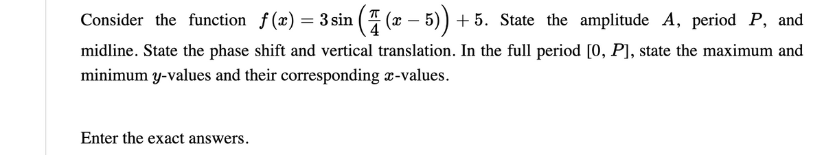 Consider the function f(x) =
= 3 sin (4(x - 5)) +5. State the amplitude A, period P, and
3 sin
(7
midline. State the phase shift and vertical translation. In the full period [0, P], state the maximum and
minimum y-values and their corresponding x-values.
Enter the exact answers.