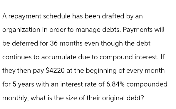 A repayment schedule has been drafted by an
organization in order to manage debts. Payments will
be deferred for 36 months even though the debt
continues to accumulate due to compound interest. If
they then pay $4220 at the beginning of every month
for 5 years with an interest rate of 6.84% compounded
monthly, what is the size of their original debt?