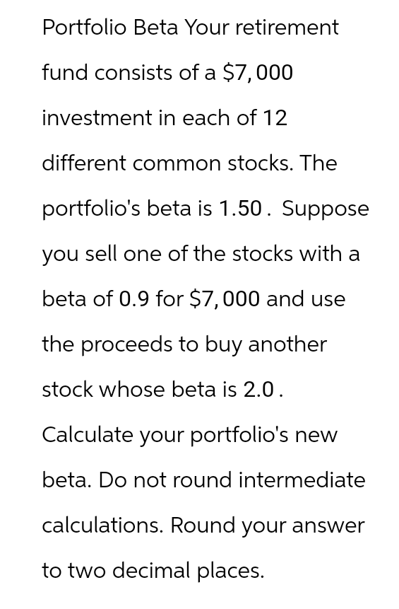 Portfolio Beta Your retirement
fund consists of a $7,000
investment in each of 12
different common stocks. The
portfolio's beta is 1.50. Suppose
you sell one of the stocks with a
beta of 0.9 for $7,000 and use
the proceeds to buy another
stock whose beta is 2.0.
Calculate your portfolio's new
beta. Do not round intermediate
calculations. Round your answer
to two decimal places.