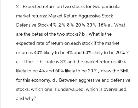 2. Expected return on two stocks for two particular
market returns: Market Return Aggressive Stock
Defensive Stock 4% 2% 8% 20% 30% 16% a. What
are the betas of the two stocks? b. What is the
expected rate of return on each stock if the market
return is 40% likely to be 4% and 60% likely to be 20% ?
c. If the T-bill rate is 3% and the market return is 40%
likely to be 4% and 60% likely to be 20%, draw the SML
for this economy. d. Between aggressive and defensive
stocks, which one is undervalued, which is overvalued,
and why?