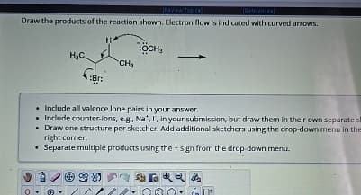 Review Topics)
[References]
Draw the products of the reaction shown. Electron flow is indicated with curved arrows.
H.C.
H
:Br:
CH₂
:OCH3
Include all valence lone pairs in your answer.
■Include counter-ions, e.g., Nat. I, in your submission, but draw them in their own separate s
Draw one structure per sketcher. Add additional sketchers using the drop-down menu in the
right corner.
Separate multiple products using the + sign from the drop-down menu.
85