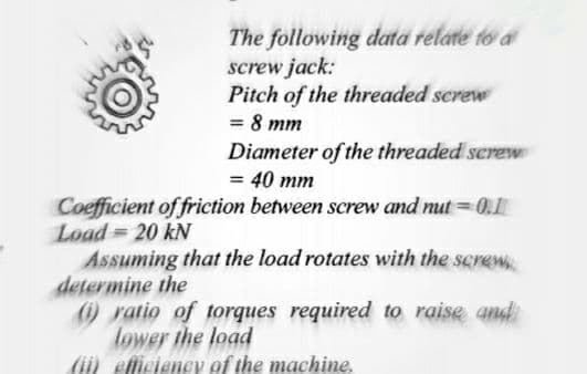 The following data relate to a
screw jack:
Pitch of the threaded screw
= 8 mm
Diameter of the threaded serew
= 40 mm
Coefficient of friction between screw and nut =0.
Load = 20 kN
Assuming that the load rotates with the screw
determine the
ratio of torques required to raise and
lower the load
(ii) efticiency of the machine,
