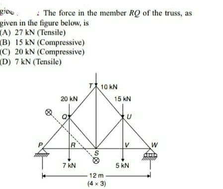 giew.
given in the figure below, is
(A) 27 kN (Tensile)
(B) 15 kN (Compressive)
C) 20 kN (Compressive)
(D) 7 kN (Tensile)
: The force in the member RQ of the truss, as
T10 kN
20 kN
15 kN
R.
V
W
7 kN
5 kN
12 m
(4 x 3)

