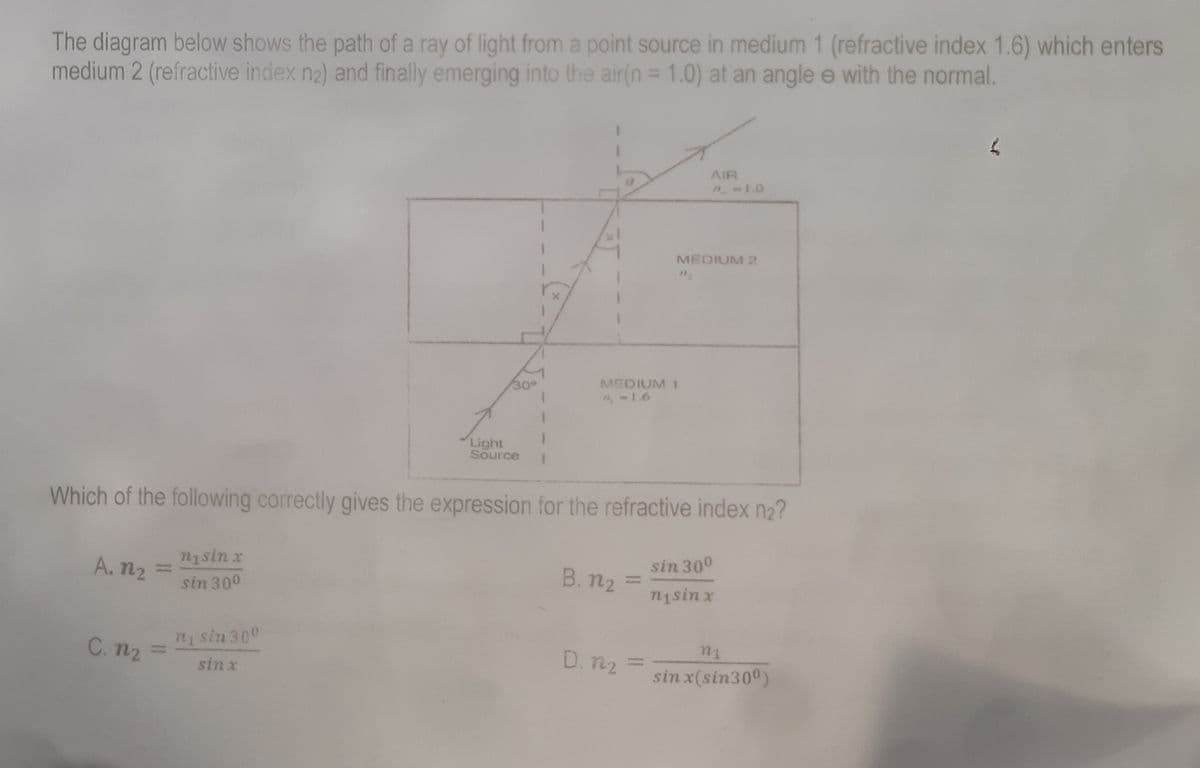 The diagram below shows the path of a ray of light from a point source in medium 1 (refractive index 1.6) which enters
medium 2 (refractive index n₂) and finally emerging into the air(n = 1.0) at an angle e with the normal.
AIR
7.-1.0
MEDIUM 2
MEDIUM 1
-1.6
Light
Source
Which of the following correctly gives the expression for the refractive index n₂?
nisin x
A. 12
B. n₂ =
sin 30⁰
nisin x
sin 300
ni sin 300
n₁
D. 122
sinx
sin x(sin300)
C. n₂
30°