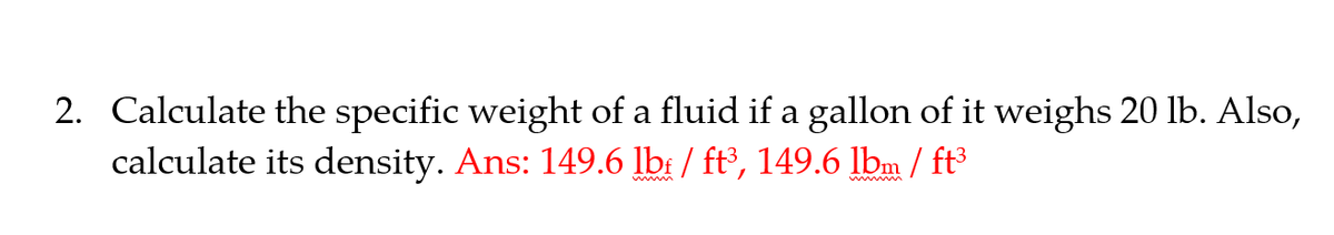 2. Calculate the specific weight of a fluid if a gallon of it weighs 20 lb. Also,
calculate its density. Ans: 149.6 lb: / ft³, 149.6 lbm / ft³
