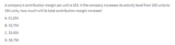 A company's contribution margin per unit is $25. It the company increases its activity level from 200 units to
350 units, how much will its total contribution margin increase?
A. $1,250
B. $3,750
C. $5.000
D. $8,750
