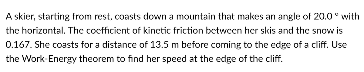 A skier, starting from rest, coasts down a mountain that makes an angle of 20.0 ° with
the horizontal. The coefficient of kinetic friction between her skis and the snow is
0.167. She coasts for a distance of 13.5 m before coming to the edge of a cliff. Use
the Work-Energy theorem to find her speed at the edge of the cliff.