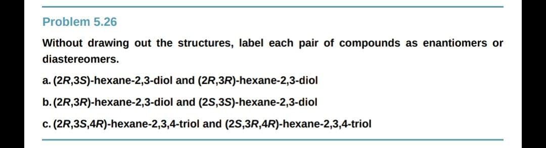 Problem 5.26
Without drawing out the structures, label each pair of compounds as enantiomers or
diastereomers.
a. (2R,3S)-hexane-2,3-diol and (2R,3R)-hexane-2,3-diol
b. (2R,3R)-hexane-2,3-diol and (2S,3S)-hexane-2,3-diol
c. (2R,3S,4R)-hexane-2,3,4-triol and (2S,3R,4R)-hexane-2,3,4-triol
