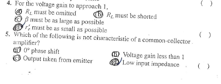 4. For the voltage gain to approach 1,
O RL must be omitted
O B must be as large as possible
r must be as small as possible
(6) Rị must be shorted
( )
5. Which of the following is not characteristic of a common-collector
amplifier?
O 0° phase shift
Output taken from emitter
(5) Voltage gain less than 1
@ Low input impedance
( )

