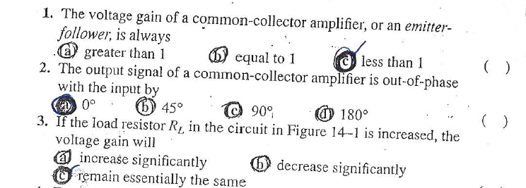 1. The voltage gain of a common-collector amplifier, or an emitter-
follower, is always
@ greater than 1
2. The output signal of a common-collector amplifier is out-of-phase
with the input by
A0°
3. If the load resistor R, in the circuit in Figure 14-1 is increased, the
voltage gain will
O increase significantly
O remain essentially the same
equal to 1
C less than 1
( )
6) 45°
©90°
@ 180°
( )
decrease significantly
