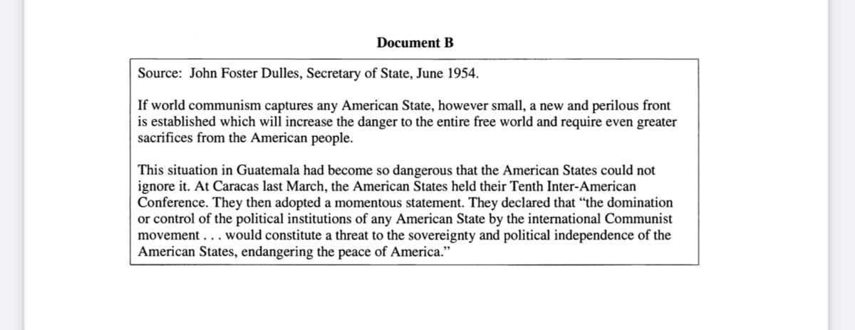 Document B
Source: John Foster Dulles, Secretary of State, June 1954.
If world communism captures any American State, however small, a new and perilous front
is established which will increase the danger to the entire free world and require even greater
sacrifices from the American people.
This situation in Guatemala had become so dangerous that the American States could not
ignore it. At Caracas last March, the American States held their Tenth Inter-American
Conference. They then adopted a momentous statement. They declared that "the domination
or control of the political institutions of any American State by the international Communist
movement... would constitute a threat to the sovereignty and political independence of the
American States, endangering the peace of America."