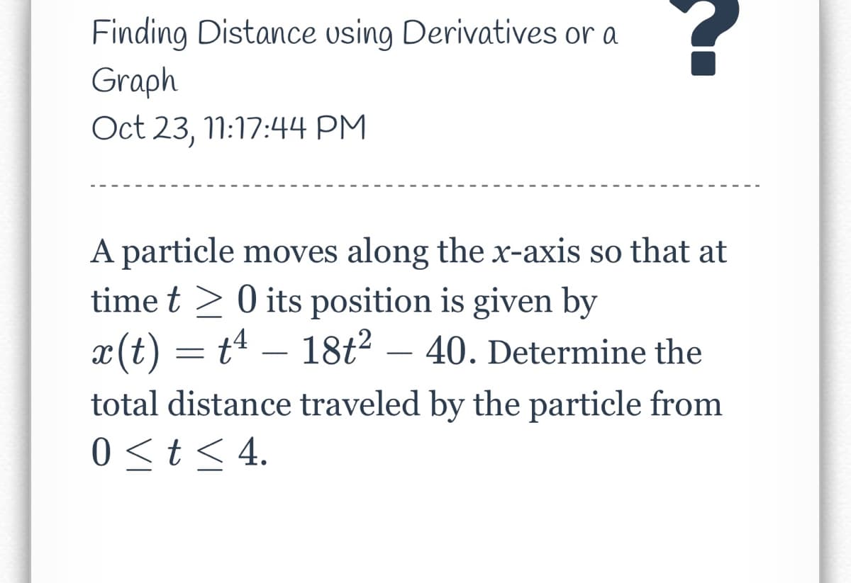 Finding Distance using Derivatives or a
Graph
Oct 23, 11:17:44 PM
A particle moves along the x-axis so that at
time t> 0 its position is given by
x(t) = t¹ – 18t² 40. Determine the
total distance traveled by the particle from
0 < t < 4.