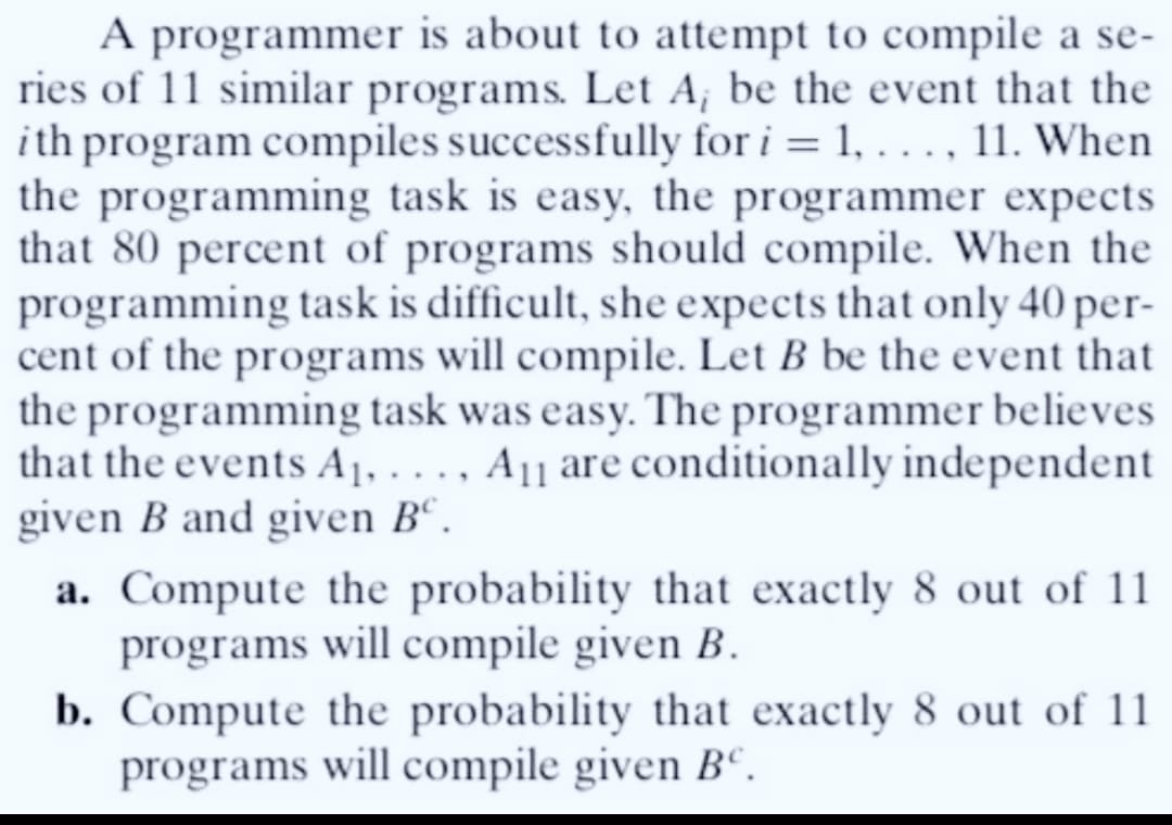 A programmer is about to attempt to compile a se-
ries of 11 similar programs. Let A; be the event that the
ith program compiles successfully for i = 1, ..., 11. When
the programming task is easy, the programmer expects
that 80 percent of programs should compile. When the
programming task is difficult, she expects that only 40 per-
cent of the programs will compile. Let B be the event that
the programming task was easy. The programmer believes
that the events A₁,..., A11 are conditionally independent
given B and given Bº.
a. Compute the probability that exactly 8 out of 11
programs will compile given B.
b. Compute the probability that exactly 8 out of 11
programs will compile given Bº.