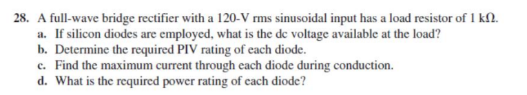 28. A full-wave bridge rectifier with a 120-V rms sinusoidal input has a load resistor of 1 kſN.
a. If silicon diodes are employed, what is the de voltage available at the load?
b. Determine the required PIV rating of each diode.
c. Find the maximum current through each diode during conduction.
d. What is the required power rating of each diode?
