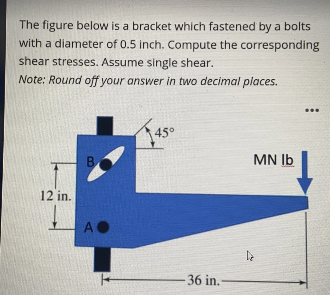 The figure below is a bracket which fastened by a bolts
with a diameter of 0.5 inch. Compute the corresponding
shear stresses. Assume single shear.
Note: Round off your answer in two decimal places.
45°
MN Ib
12 in.
A O
36 in.-
