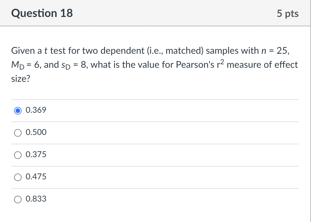 Question 18
5 pts
Given a t test for two dependent (i.e., matched) samples with n = 25,
8, what is the value for Pearson's r2 measure of effect
%3D
MD = 6, and sp
%D
size?
0.369
O 0.500
0.375
0.475
0.833
