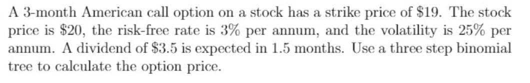 A 3-month American call option on a stock has a strike price of $19. The stock
price is $20, the risk-free rate is 3% per annum, and the volatility is 25% per
annum. A dividend of $3.5 is expected in 1.5 months. Use a three step binomial
tree to calculate the option price.
