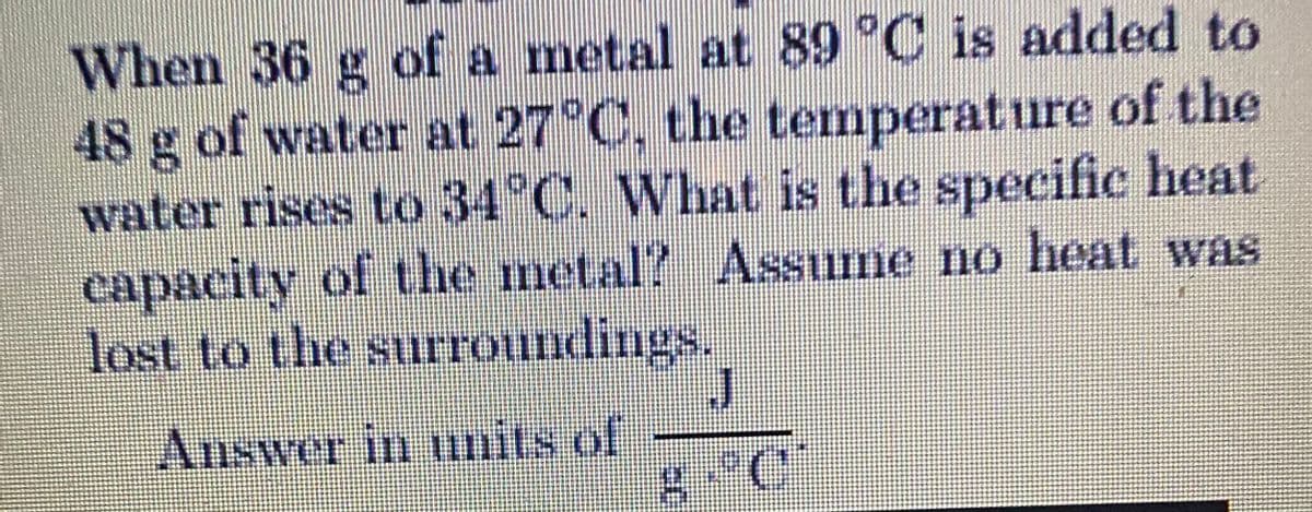 When 36 g of a metal at 89 °C is added to
48 g of water at 27 C, the temperature of the
water rises to 34°C, What is the specific heat
capacity of the metal? Assume no heat was
lost to the surroundings.
Answer in mits of

