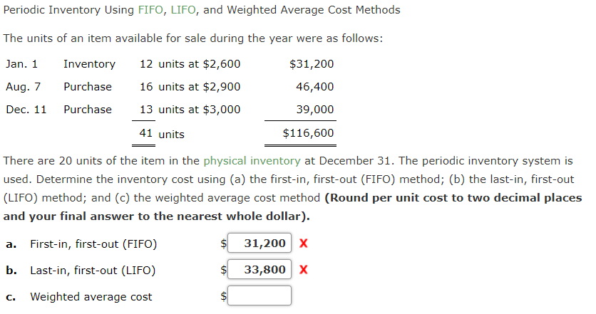 Periodic Inventory Using FIFO, LIFO, and Weighted Average Cost Methods
The units of an item available for sale during the year were as follows:
Jan. 1
Inventory
12 units at $2,600
$31,200
Aug. 7
Purchase
16 units at $2,900
46,400
Dec. 11
Purchase
13 units at $3,000
39,000
41 units
$116,600
There are 20 units of the item in the physical inventory at December 31. The periodic inventory system is
used. Determine the inventory cost using (a) the first-in, first-out (FIFO) method; (b) the last-in, first-out
(LIFO) method; and (c) the weighted average cost method (Round per unit cost to two decimal places
and your final answer to the nearest whole dollar).
a. First-in, first-out (FIFO)
31,200 x
b. Last-in, first-out (LIFO)
33,800 X
C.
Weighted average cost
%24
%24
