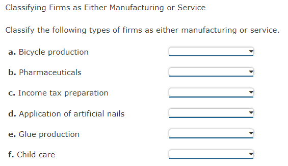Classifying Firms as Either Manufacturing or Service
Classify the following types of firms as either manufacturing or service.
a. Bicycle production
b. Pharmaceuticals
c. Income tax preparation
d. Application of artificial nails
e. Glue production
f. Child care
