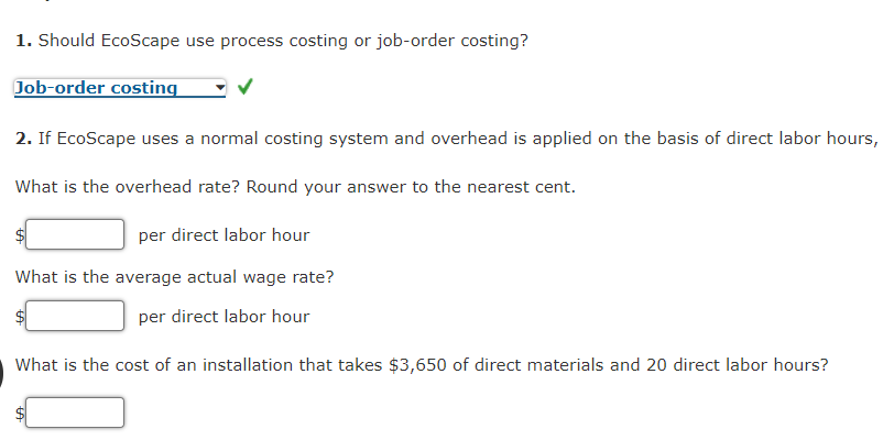 1. Should EcoScape use process costing or job-order costing?
Job-order costing
2. If EcoScape uses a normal costing system and overhead is applied on the basis of direct labor hours,
What is the overhead rate? Round your answer to the nearest cent.
per direct labor hour
What is the average actual wage rate?
per direct labor hour
What is the cost of an installation that takes $3,650 of direct materials and 20 direct labor hours?

