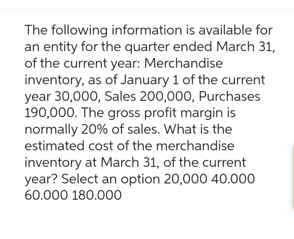 The following information is available for
an entity for the quarter ended March 31,
of the current year: Merchandise
inventory, as of January 1 of the current
year 30,000, Sales 200,000, Purchases
190,000. The gross profit margin is
normally 20% of sales. What is the
estimated cost of the merchandise
inventory at March 31, of the current
year? Select an option 20,000 40.000
60.000 180.000