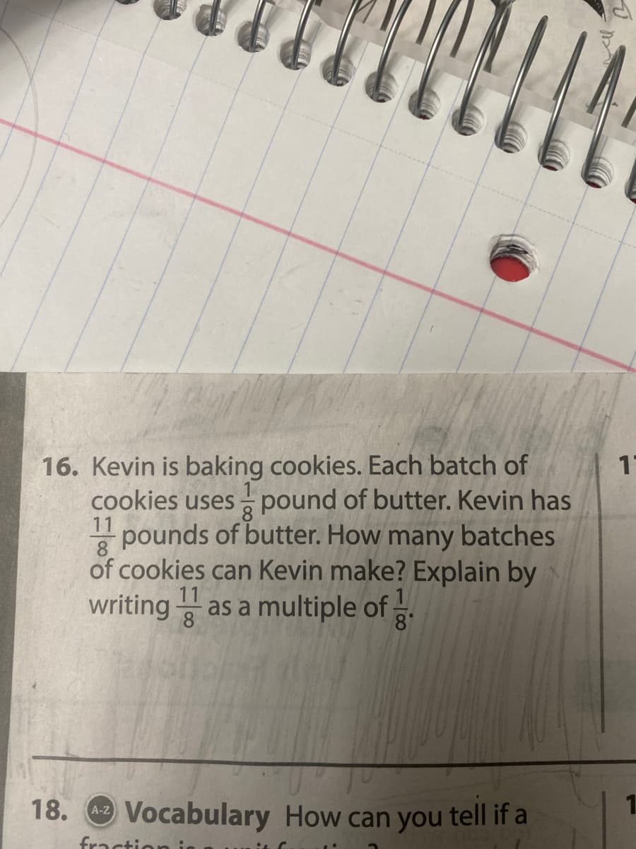 1
16. Kevin is baking cookies. Each batch of
cookies uses pound of butter. Kevin has
11 pounds of butter. How many batches
8
8
of cookies can Kevin make? Explain by
writing as a multiple of
8
8°
18. Vocabulary How can you tell if a
A-Z
fraction
1