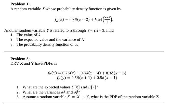 Problem 1:
A random variable X whose probability density function is given by
fx(x) = 0.38(x-2)+ k tri (x²).
Another random variable Yis related to X through Y= 2X-3. Find
1. The value of k
2. The expected value and the variance of X
3. The probability density function of Y.
Problem 2:
DRV X and Y have PDFs as
fx(x) = 0.28(x) + 0.58(x-4) + 0.38(x-6)
fy(y) = 0.58(x + 1) + 0.58(x-1)
1. What are the expected values E[X] and E[Y]?
2. What are the variances σ and o?
3. Assume a random variable Z = X + Y, what is the PDF of the random variable Z.