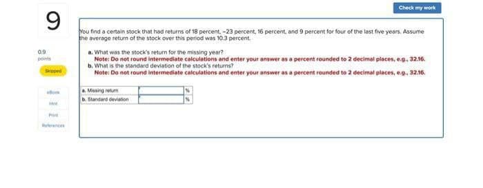 9
Check my work
0.9
points
Skipped
You find a certain stock that had returns of 18 percent, -23 percent, 16 percent, and 9 percent for four of the last five years. Assume
the average return of the stock over this period was 10.3 percent.
a. What was the stock's return for the missing year?
Note: Do not round intermediate calculations and enter your answer as a percent rounded to 2 decimal places, e.g., 32.16.
b. What is the standard deviation of the stock's returns?
Note: Do not round intermediate calculations and enter your answer as a percent rounded to 2 decimal places, e.g., 32.16.
ellom
Pri
References
a. Missing return
b. Standard deviation
