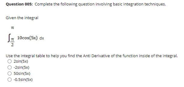 Question 005: Complete the following question involving basic integration techniques.
Given the integral
10cos(5x) dx
2
Use the integral table to help you find the Anti Derivative of the function inside of the integral.
O 2sin(5x)
-2sin(5x)
50sin(5x)
-0.5sin(5x)
