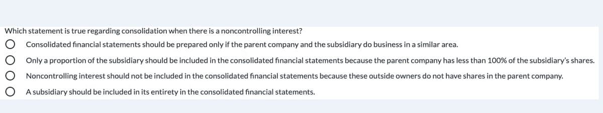Which statement is true regarding consolidation when there is a noncontrolling interest?
Consolidated fınancial statements should be prepared only if the parent company and the subsidiary do business in a similar area.
Only a proportion of the subsidiary should be included in the consolidated financial statements because the parent company has less than 100% of the subsidiary's shares.
Noncontrolling interest should not be included in the consolidated financial statements because these outside owners do not have shares in the parent company.
A subsidiary should be included in its entirety in the consolidated financial statements.
O 000
