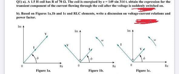 Q1) a). A 1.5 H coil has R of 70 2. The coil is energised by e = 149 sin 314 t. obtain the expression for the
transient component of the current flowing through the coil after the voltage is suddenly switched on.
b). Based on Figures la,lb and le and RLC elements, write a discussion on voltage-current relations and
power factor.
Im
Im 4
Im 4
0.
Re
Re
Re
Figure la.
Figure Ib.
Figure le.

