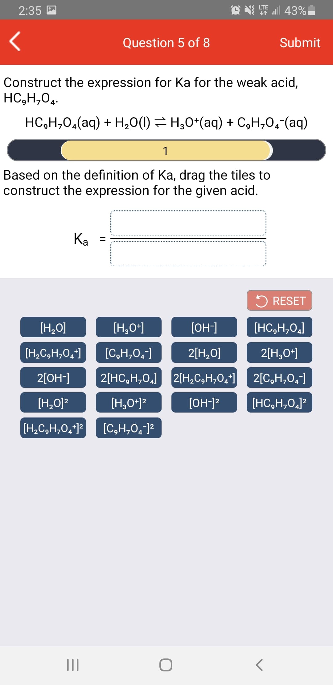 O N T 43%
LTE
2:35 M
Question 5 of 8
Submit
Construct the expression for Ka for the weak acid,
HC,H,04.
HC,H,0,(aq) + H,0(1) = H,0*(aq) + C,H,0,"(aq)
1
Based on the definition of Ka, drag the tiles to
construct the expression for the given acid.
Ka
%3D
5 RESET
[H,O]
[H,0*]
[OH-]
[HC,H,0,]
[H,C,H,0,*]
[C,H,0,]
2[H,0O]
2[H,0*]
2[OH-]
2[HC,H,0,] 2[H,C,H,0,*]
2[C,H,0,]
[H,0]2
[H,0*]?
[OH-]?
[HC,H,0,]?
[H,C,H,0,*]?
[C,H,0,]?
II
