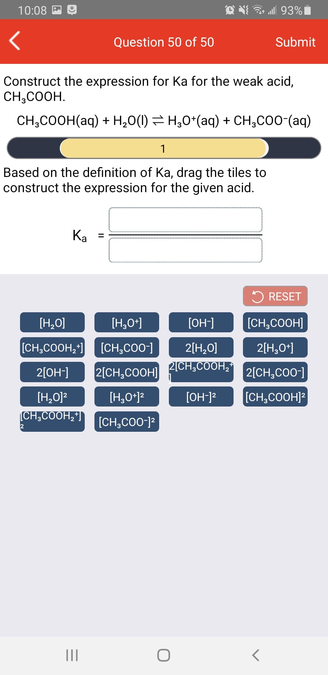 ll 93%|
10:08 M
#
Question 50 of 50
Submit
Construct the expression for Ka for the weak acid,
CH,COOH.
CH;COOH(aq) + H,0(1) = H;0*(aq) + CH,CO0-(aq)
1
Based on the definition of Ka, drag the tiles to
construct the expression for the given acid.
Ka
%3D
5 RESET
[H,O]
[H,O*]
[OH-]
[CH,COOH]
[CH,COOH,*]
[CH,CO0-]
2[H,0]
2[H,0*]
2CH,COOH,
2[OH-]
2[CH,COOH]
2[CH,CO0-]
[H,0]?
[H,O*12
[OH-]?
[CH,COOH]?
(CH,COOH,"|
+
[CH,CO0-]²
II
