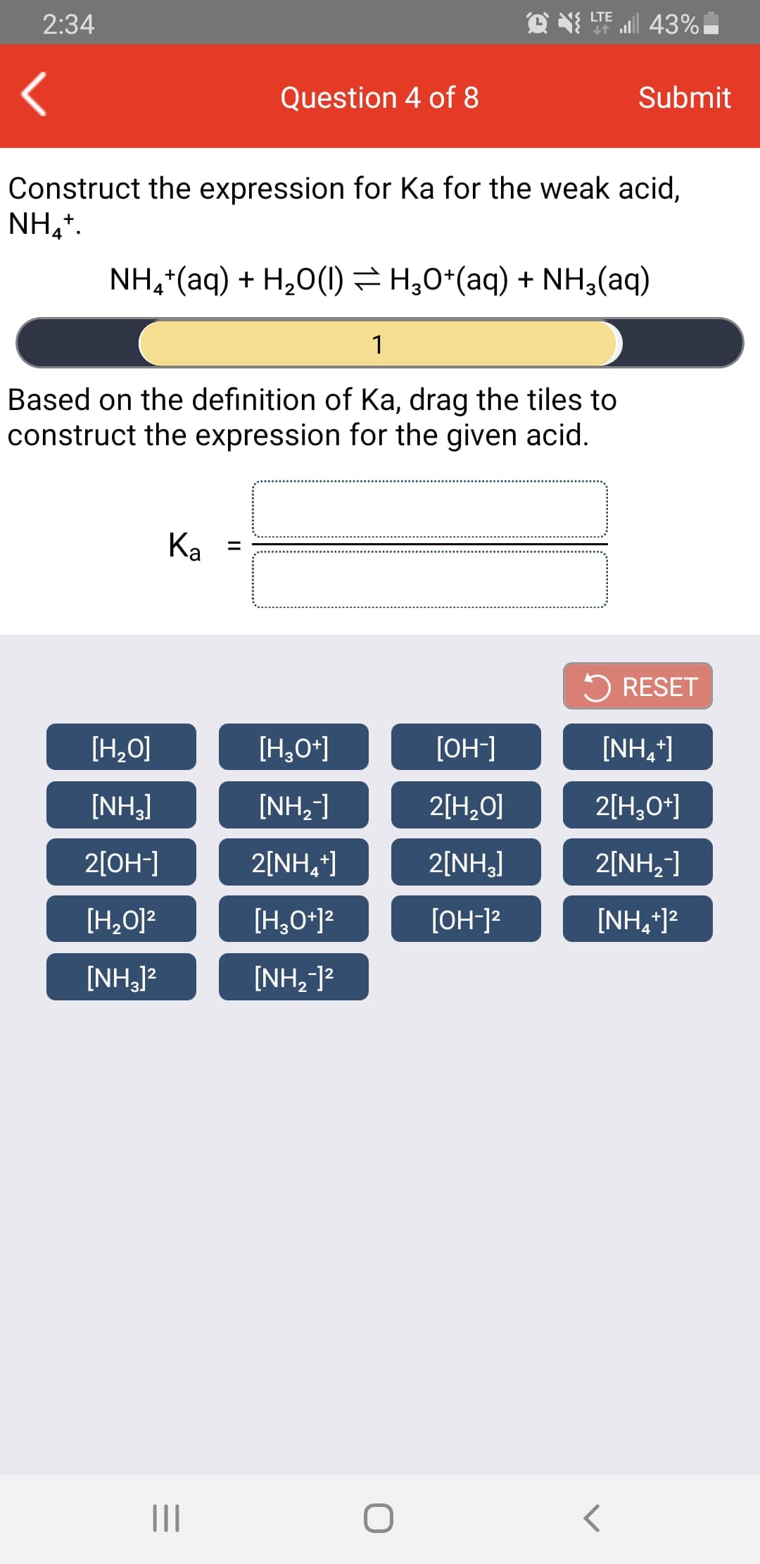 all 43%
LTE
2:34
Question 4 of 8
Submit
Construct the expression for Ka for the weak acid,
NH,*.
NH,*(aq) + H,0(10) = H,0*(aq) + NH;(aq)
1
Based on the definition of Ka, drag the tiles to
construct the expression for the given acid.
Ka
%3D
5 RESET
[H,O]
[H,O*]
[OH-]
[NH,]
[NH,]
[NH,]
2[H,0O]
2[H,0*]
2[OH-]
2[NH,]
2[NH,]
2[NH,]
[H,0]?
[H,0*12
[OH-]?
[NH,*)?
[NH,]?
[NH,-]?
II
