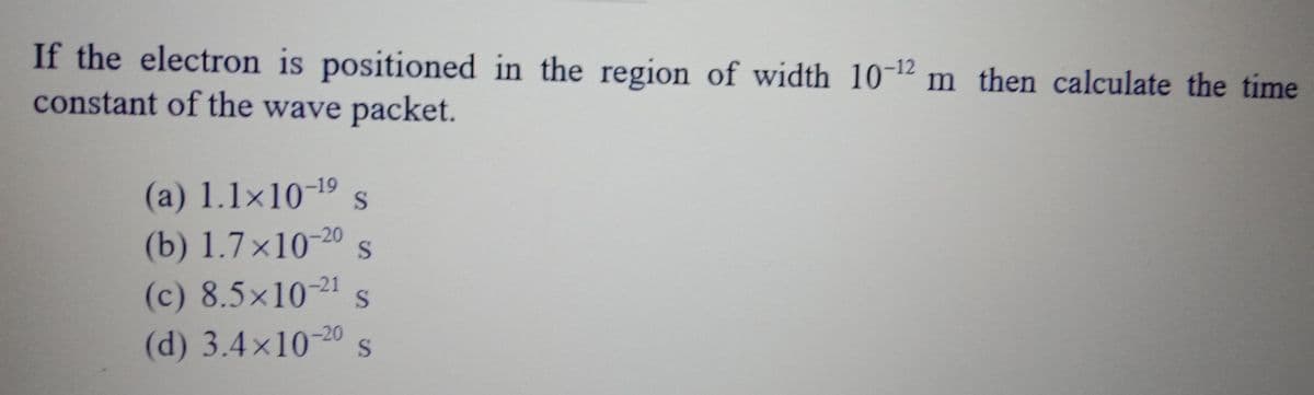 If the electron is positioned in the region of width 10-12 m then calculate the time
constant of the wave packet.
(a) 1.1×10-19 s
(b) 1.7×10-20 s
(c) 8.5x10-21s
(d) 3.4×10-20 s
