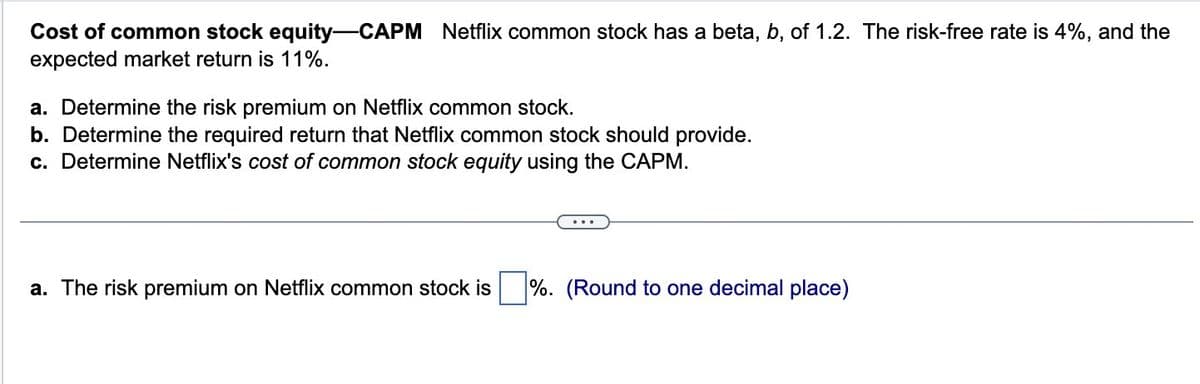 Cost of common stock equity-CAPM Netflix common stock has a beta, b, of 1.2. The risk-free rate is 4%, and the
expected market return is 11%.
a. Determine the risk premium on Netflix common stock.
b. Determine the required return that Netflix common stock should provide.
c. Determine Netflix's cost of common stock equity using the CAPM.
a. The risk premium on Netflix common stock is ☐ %. (Round to one decimal place)