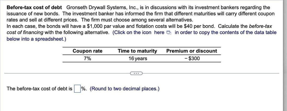Before-tax cost of debt Gronseth Drywall Systems, Inc., is in discussions with its investment bankers regarding the
issuance of new bonds. The investment banker has informed the firm that different maturities will carry different coupon
rates and sell at different prices. The firm must choose among several alternatives.
In each case, the bonds will have a $1,000 par value and flotation costs will be $40 per bond. Calculate the before-tax
cost of financing with the following alternative. (Click on the icon here in order to copy the contents of the data table
below into a spreadsheet.)
Coupon rate
7%
Time to maturity
16 years
Premium or discount
- $300
The before-tax cost of debt is
%. (Round to two decimal places.)