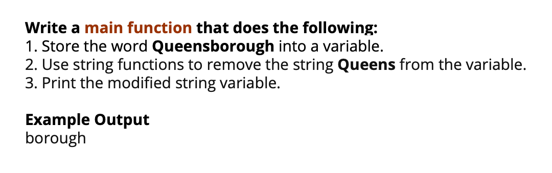 Write a main function that does the following:
1. Store the word Queensborough into a variable.
2. Use string functions to remove the string Queens from the variable.
3. Print the modified string variable.
Example Output
borough

