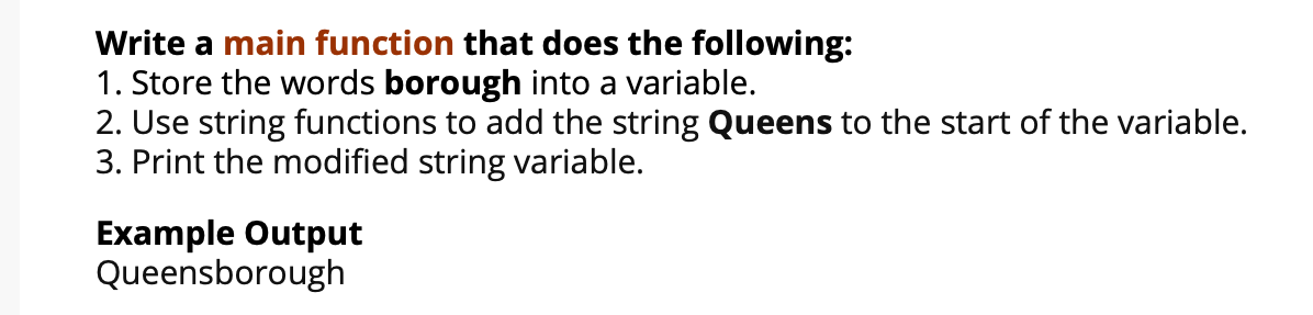 Write a main function that does the following:
1. Store the words borough into a variable.
2. Use string functions to add the string Queens to the start of the variable.
3. Print the modified string variable.
Example Output
Queensborough
