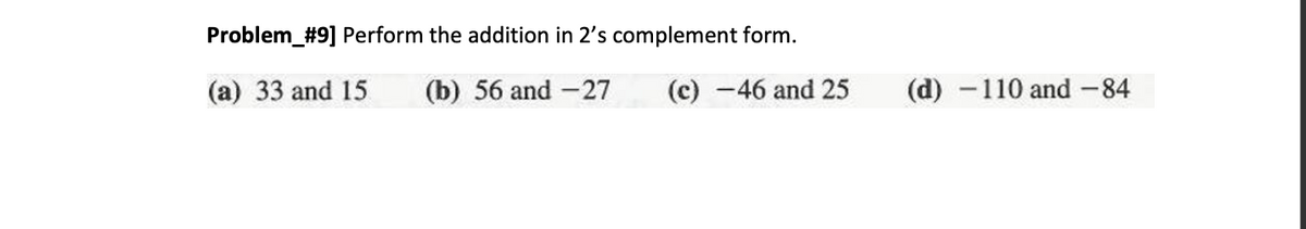 Problem_#9] Perform the addition in 2's complement form.
(a) 33 and 15
(b) 56 and -27
(c) -46 and 25
(d) -110 and-84
|

